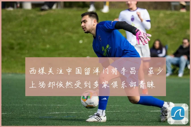 西媒关注中国留洋门将李昌祎虽少上场却依然受到多家俱乐部青睐