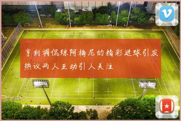 亨利调侃琼阿梅尼的精彩进球引发热议两人互动引人关注