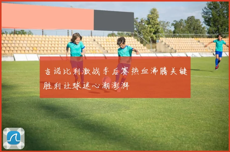 吉诺比利激战季后赛热血沸腾关键胜利让球迷心潮澎湃