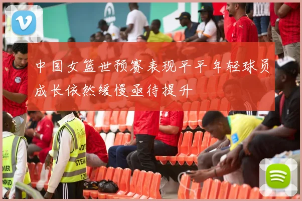 中国女篮世预赛表现平平年轻球员成长依然缓慢亟待提升