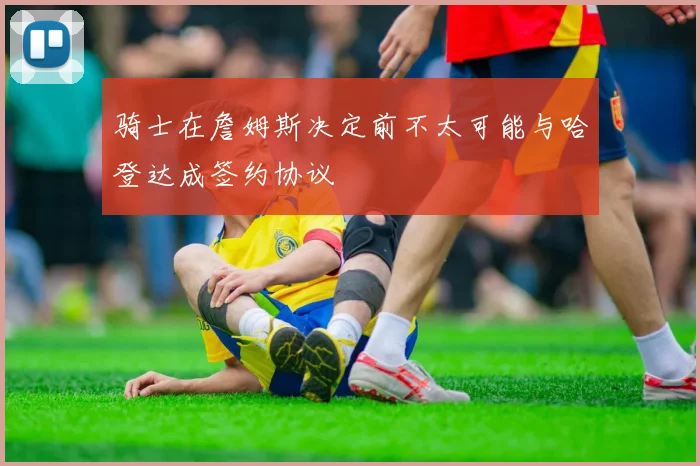 骑士在詹姆斯决定前不太可能与哈登达成签约协议