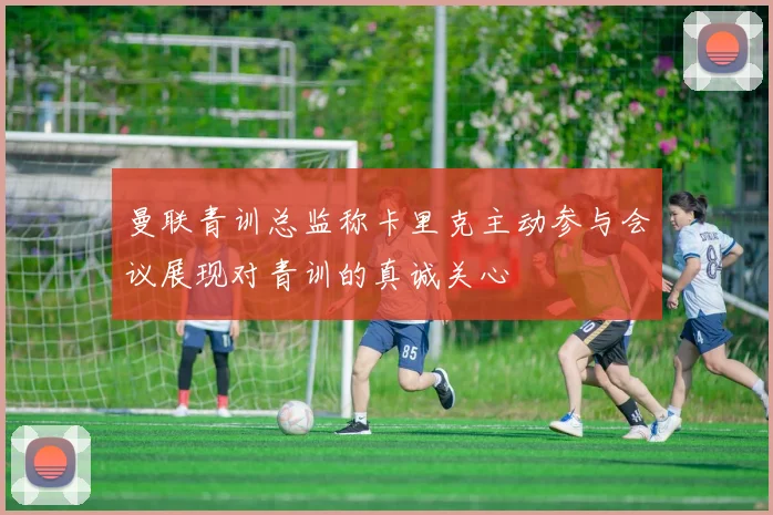 曼联青训总监称卡里克主动参与会议展现对青训的真诚关心