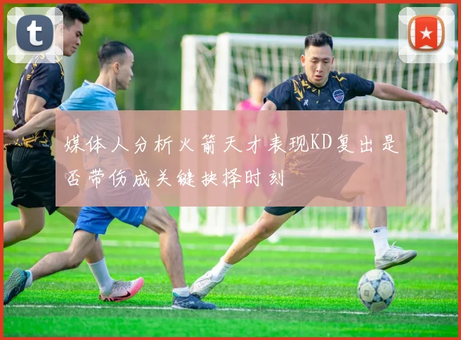 媒体人分析火箭天才表现KD复出是否带伤成关键抉择时刻