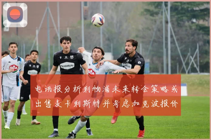 电讯报分析利物浦未来转会策略或出售麦卡利斯特并考虑加克波报价