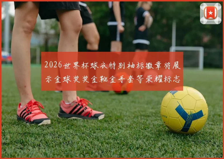 2026世界杯球衣特别袖标徽章将展示金球奖奖金靴金手套等荣耀标志