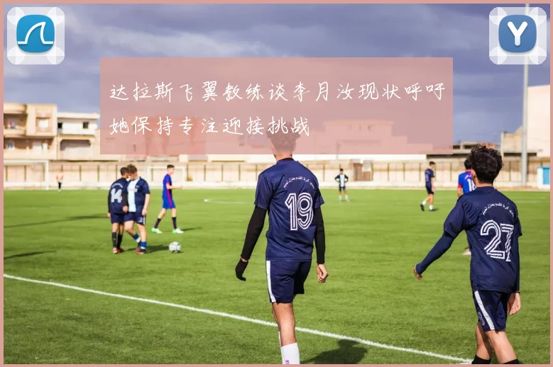 达拉斯飞翼教练谈李月汝现状呼吁她保持专注迎接挑战