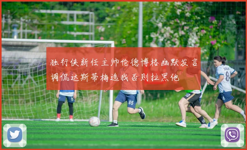 独行侠新任主帅伦德博格幽默发言调侃达斯蒂梅选我否则拉黑他