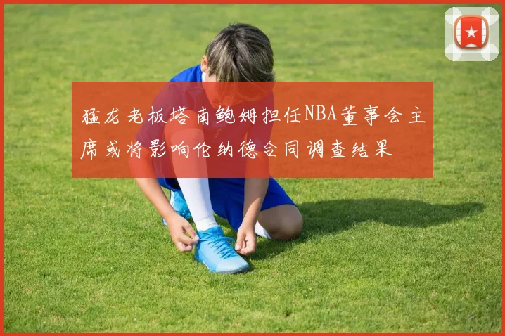 猛龙老板塔南鲍姆担任NBA董事会主席或将影响伦纳德合同调查结果