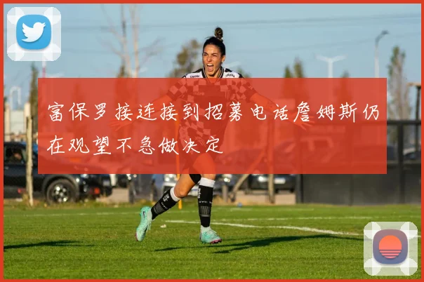 富保罗接连接到招募电话詹姆斯仍在观望不急做决定