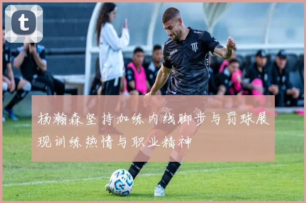 杨瀚森坚持加练内线脚步与罚球展现训练热情与职业精神