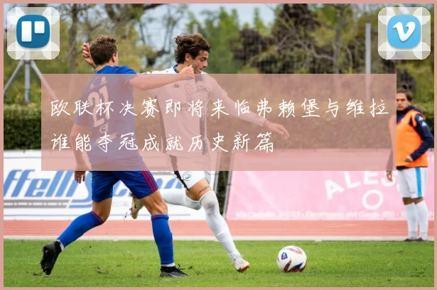 欧联杯决赛即将来临弗赖堡与维拉谁能夺冠成就历史新篇