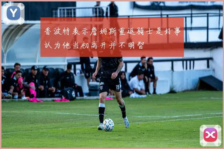 香波特表示詹姆斯重返骑士是好事认为他当初离开并不明智