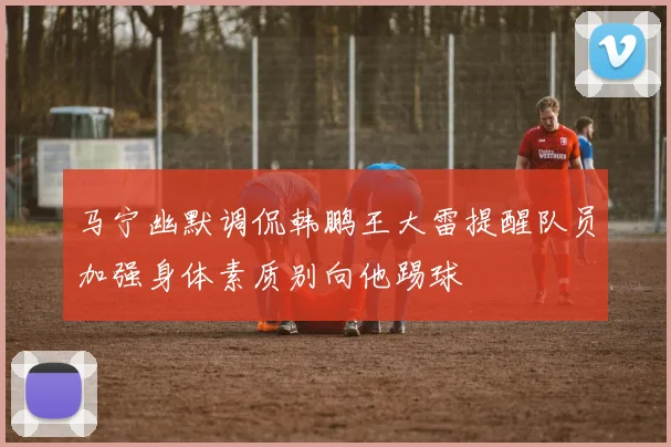 马宁幽默调侃韩鹏王大雷提醒队员加强身体素质别向他踢球