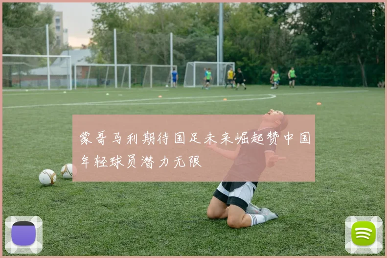 蒙哥马利期待国足未来崛起赞中国年轻球员潜力无限