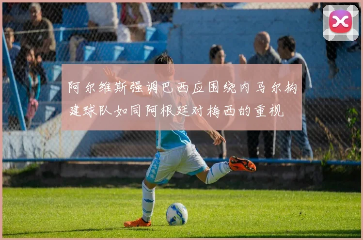 阿尔维斯强调巴西应围绕内马尔构建球队如同阿根廷对梅西的重视