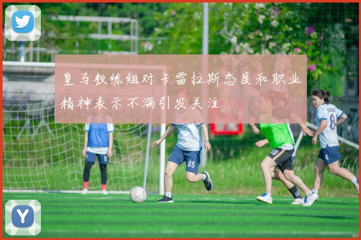 皇马教练组对卡雷拉斯态度和职业精神表示不满引发关注