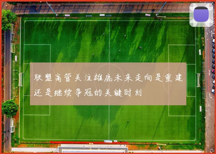 联盟高管关注雄鹿未来走向是重建还是继续争冠的关键时刻