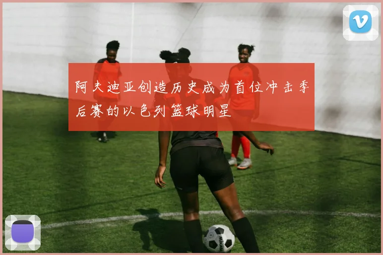 阿夫迪亚创造历史成为首位冲击季后赛的以色列篮球明星