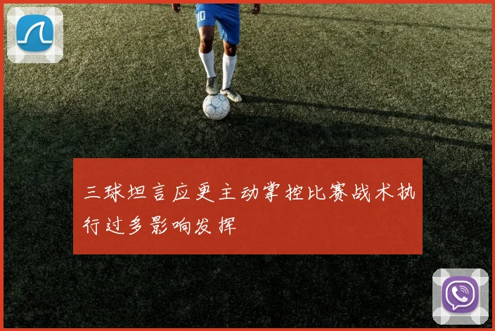 三球坦言应更主动掌控比赛战术执行过多影响发挥