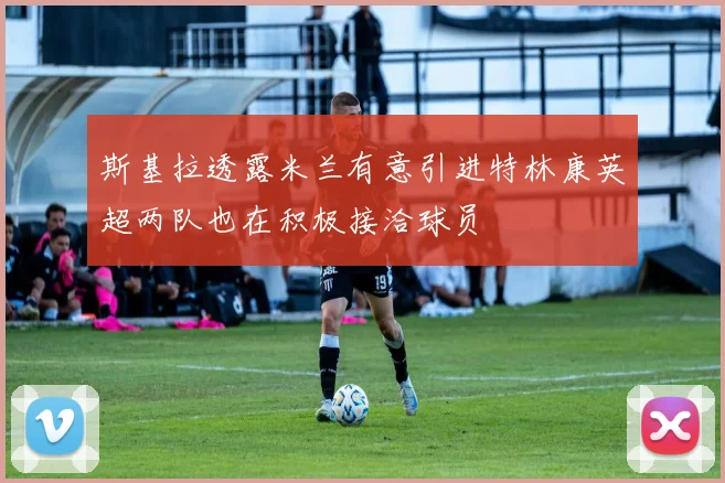 斯基拉透露米兰有意引进特林康英超两队也在积极接洽球员