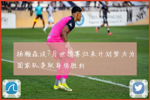 杨瀚森谈7月世预赛归来计划努力为国家队争取每场胜利