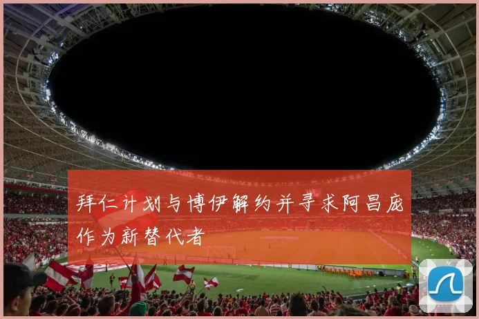 拜仁计划与博伊解约并寻求阿昌庞作为新替代者