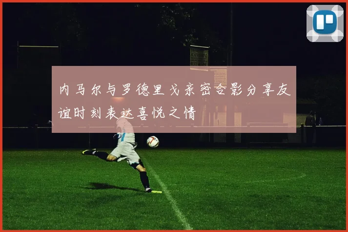 内马尔与罗德里戈亲密合影分享友谊时刻表达喜悦之情